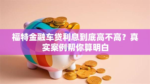 福特金融车贷利息到底高不高?真实案例帮你算明白 福特金融车贷利息到底高不高?真实案例帮你算明白