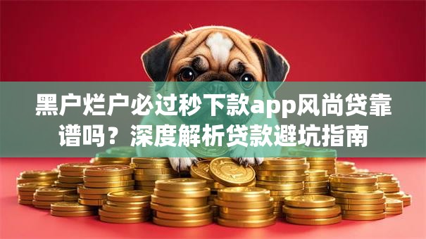 黑户烂户必过秒下款app风尚贷靠谱吗?深度解析贷款避坑指南 黑户烂户必过秒下款app风尚贷靠谱吗?深度解析贷款避坑指南