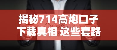 揭秘714高炮口子下载真相 这些套路千万要当心 揭秘714高炮口子下载真相 这些套路千万要当心