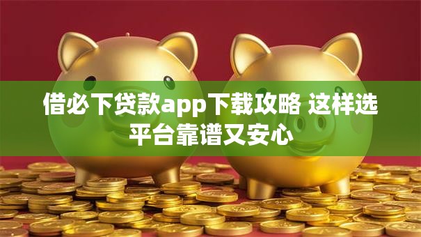 借必下贷款app下载攻略 这样选平台靠谱又安心