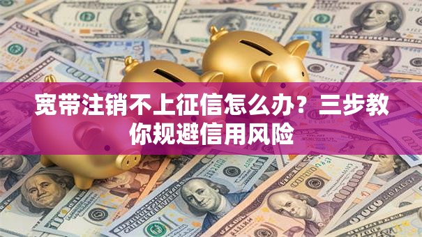 宽带注销不上征信怎么办？三步教你规避信用风险