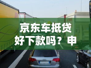 京东车抵贷好下款吗?申请条件、流程及避坑指南解析 京东车抵贷好下款吗?申请条件、流程及避坑指南解析