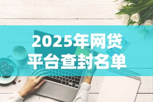 2025年网贷平台查封名单预测?这些平台可能被点名! 2025年网贷平台查封名单预测?这些平台可能被点名!