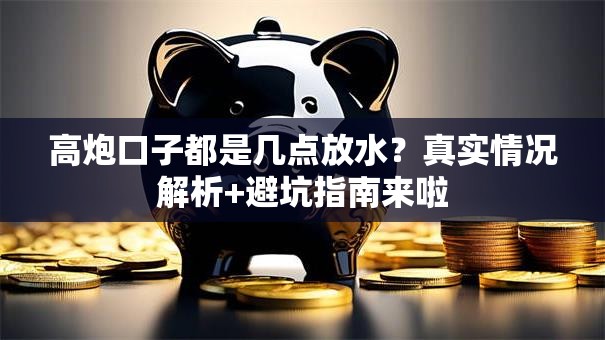 高炮口子都是几点放水？真实情况解析+避坑指南来啦