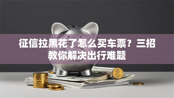 征信拉黑花了怎么买车票？三招教你解决出行难题
