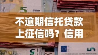 不逾期信托贷款上征信吗？信用记录隐藏规则大揭秘