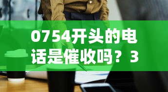 0754开头的电话是催收吗？3招教你辨别贷款电话真伪