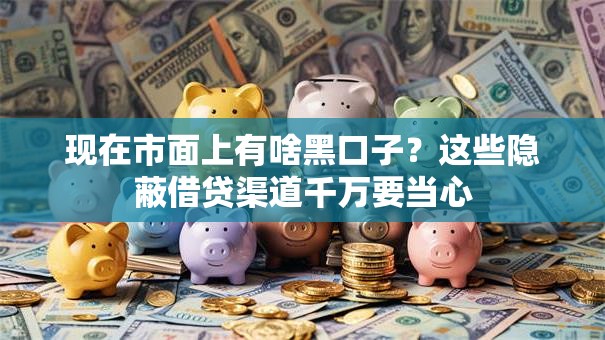 现在市面上有啥黑口子？这些隐蔽借贷渠道千万要当心