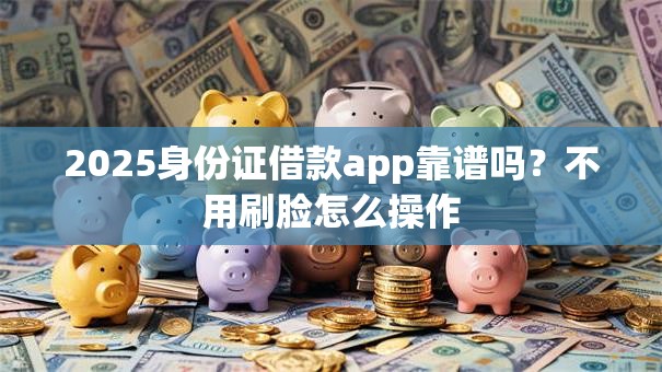 2025身份证借款app靠谱吗？不用刷脸怎么操作