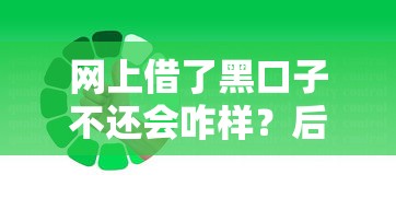 网上借了黑口子不还会咋样?后果比你想得更严重! 网上借了黑口子不还会咋样?后果比你想得更严重!