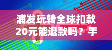 浦发玩转全球扣款20元能退款吗?手把手教你退费技巧 浦发玩转全球扣款20元能退款吗?手把手教你退费技巧