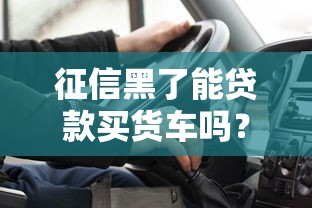 征信黑了能贷款买货车吗？货车司机必看攻略