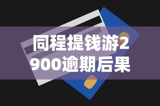 同程提钱游2900逾期后果及应对技巧全解析
