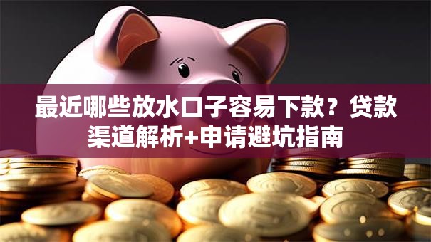 最近哪些放水口子容易下款?贷款渠道解析+申请避坑指南 最近哪些放水口子容易下款?贷款渠道解析+申请避坑指南