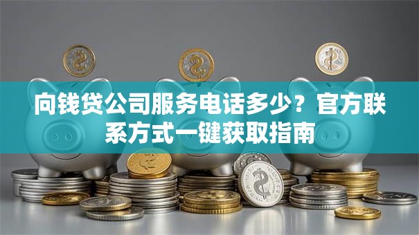 向钱贷公司服务电话多少?官方联系方式一键获取指南 向钱贷公司服务电话多少?官方联系方式一键获取指南