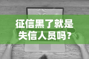 征信黑了就是失信人员吗?一文讲透征信与失信的这些误区! 征信黑了就是失信人员吗?一文讲透征信与失信的这些误区!