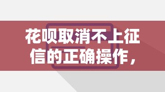 花呗取消不上征信的正确操作,这些细节一定要注意! 花呗取消不上征信的正确操作,这些细节一定要注意!