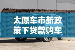 太原车市新政策下贷款购车全攻略:避坑指南与省钱技巧 太原车市新政策下贷款购车全攻略:避坑指南与省钱技巧