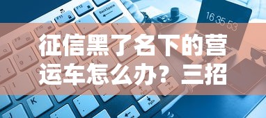 征信黑了名下的营运车怎么办?三招破解贷款难题 征信黑了名下的营运车怎么办?三招破解贷款难题