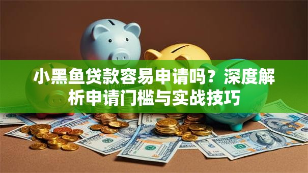 小黑鱼贷款容易申请吗?深度解析申请门槛与实战技巧 小黑鱼贷款容易申请吗?深度解析申请门槛与实战技巧