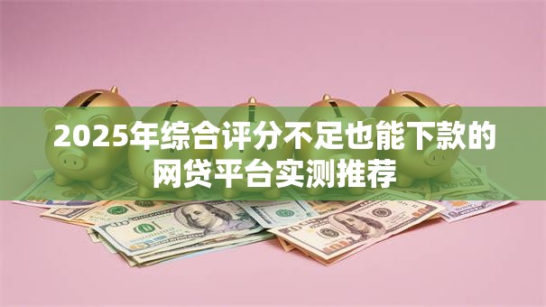 2025年综合评分不足也能下款的网贷平台实测推荐