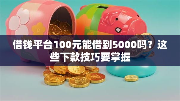 借钱平台100元能借到5000吗?这些下款技巧要掌握 借钱平台100元能借到5000吗?这些下款技巧要掌握