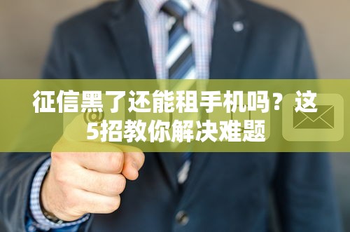 征信黑了还能租手机吗?这5招教你解决难题 征信黑了还能租手机吗?这5招教你解决难题