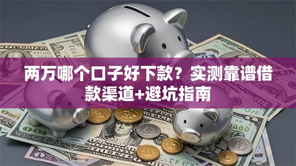 两万哪个口子好下款？实测靠谱借款渠道+避坑指南
