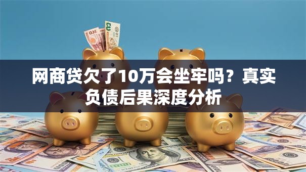 网商贷欠了10万会坐牢吗？真实负债后果深度分析
