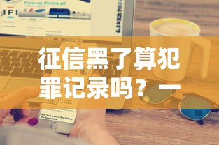 征信黑了算犯罪记录吗？一文搞懂征信影响和贷款技巧