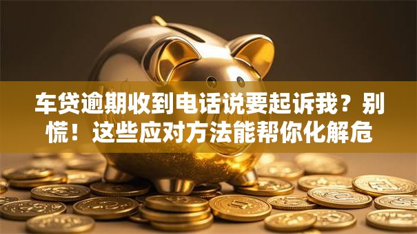 车贷逾期收到电话说要起诉我？别慌！这些应对方法能帮你化解危机