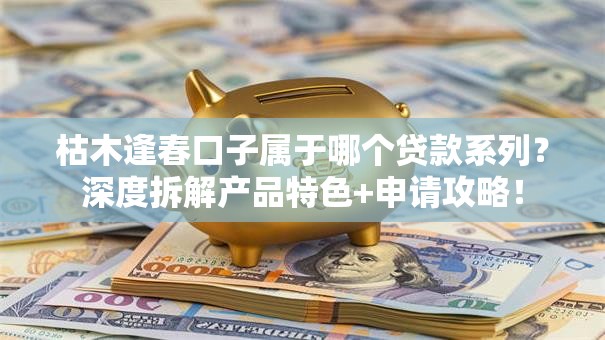 枯木逢春口子属于哪个贷款系列？深度拆解产品特色+申请攻略！