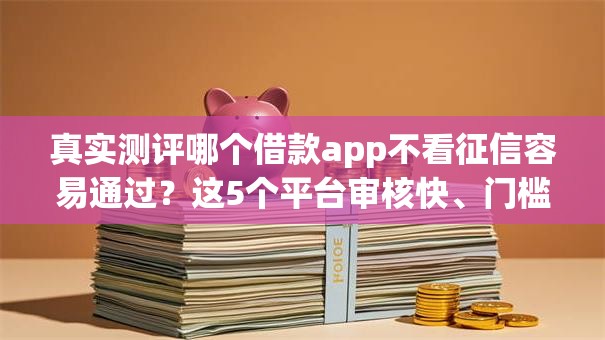 真实测评哪个借款app不看征信容易通过？这5个平台审核快、门槛低！