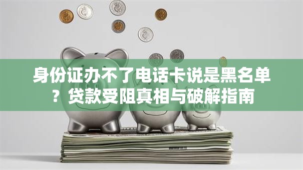 身份证办不了电话卡说是黑名单？贷款受阻真相与破解指南