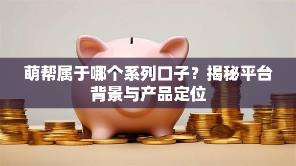萌帮属于哪个系列口子？揭秘平台背景与产品定位
