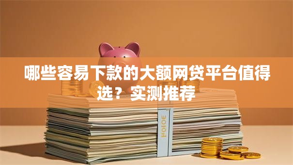 哪些容易下款的大额网贷平台值得选?实测推荐 哪些容易下款的大额网贷平台值得选?实测推荐