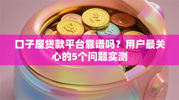 口子屋贷款平台靠谱吗？用户最关心的5个问题实测