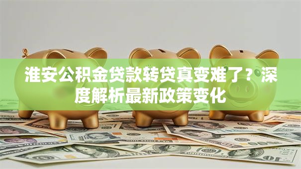 淮安公积金贷款转贷真变难了？深度解析最新政策变化