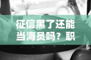 征信黑了还能当海员吗?职业门槛与贷款影响全解析 征信黑了还能当海员吗?职业门槛与贷款影响全解析