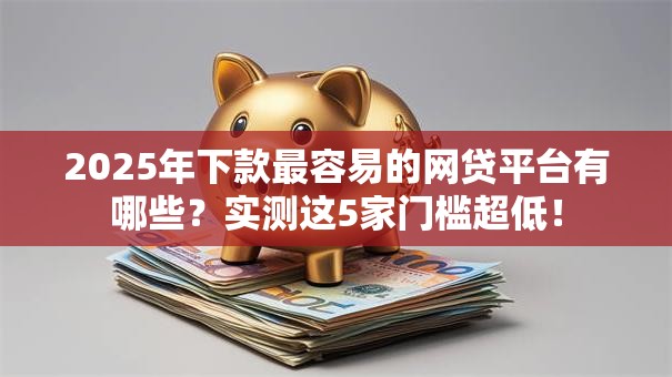 2025年下款最容易的网贷平台有哪些?实测这5家门槛超低! 2025年下款最容易的网贷平台有哪些?实测这5家门槛超低!