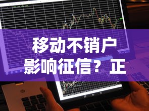 移动不销户影响征信?正确处理方法全解析 移动不销户影响征信?正确处理方法全解析