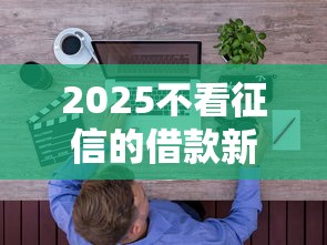 2025不看征信的借款新规深度解析!普通人必知要点 2025不看征信的借款新规深度解析!普通人必知要点