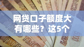 网贷口子额度大有哪些？这5个高额平台资质要求全解析