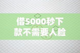 借5000秒下款不需要人脸审核？真实流程大揭秘