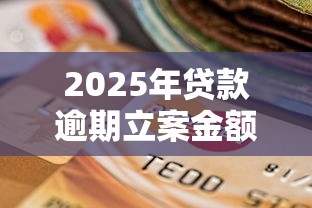 2025年贷款逾期立案金额新规 一文说清立案门槛必知 2025年贷款逾期立案金额新规 一文说清立案门槛必知