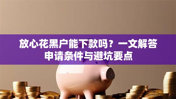 放心花黑户能下款吗?一文解答申请条件与避坑要点 放心花黑户能下款吗?一文解答申请条件与避坑要点