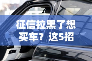 征信拉黑了想买车?这5招帮你解决难题! 征信拉黑了想买车?这5招帮你解决难题!