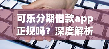 可乐分期借款app正规吗？深度解析平台优势与用户真实贷款体验