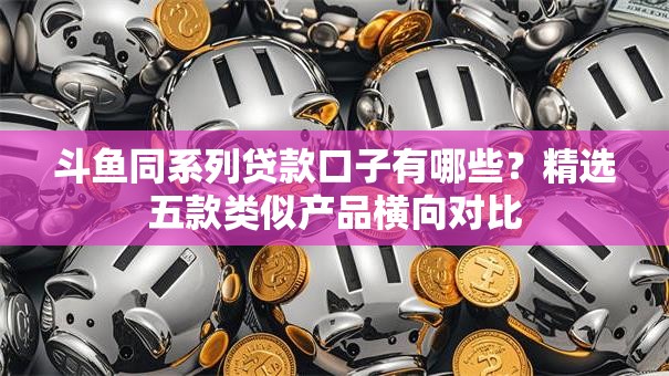 斗鱼同系列贷款口子有哪些?精选五款类似产品横向对比 斗鱼同系列贷款口子有哪些?精选五款类似产品横向对比