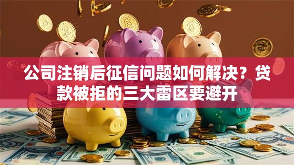 公司注销后征信问题如何解决？贷款被拒的三大雷区要避开